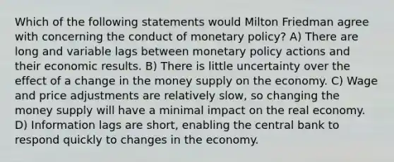 Which of the following statements would Milton Friedman agree with concerning the conduct of monetary policy? A) There are long and variable lags between monetary policy actions and their economic results. B) There is little uncertainty over the effect of a change in the money supply on the economy. C) Wage and price adjustments are relatively slow, so changing the money supply will have a minimal impact on the real economy. D) Information lags are short, enabling the central bank to respond quickly to changes in the economy.