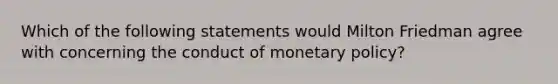 Which of the following statements would Milton Friedman agree with concerning the conduct of monetary policy?