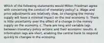 Which of the following statements would Milton Friedman agree with concerning the conduct of monetary policy? a. Wage and price adjustments are relatively slow, so changing the money supply will have a minimal impact on the real economy. b. There is little uncertainty over the effect of a change in the money supply on the economy. c. There are long and variable lags between monetary policy actions and their economic results. d. Information lags are short, enabling the central bank to respond quickly to changes in the economy.