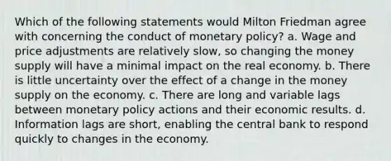 Which of the following statements would Milton Friedman agree with concerning the conduct of monetary policy? a. Wage and price adjustments are relatively slow, so changing the money supply will have a minimal impact on the real economy. b. There is little uncertainty over the effect of a change in the money supply on the economy. c. There are long and variable lags between monetary policy actions and their economic results. d. Information lags are short, enabling the central bank to respond quickly to changes in the economy.