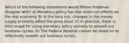 Which of the following statements would Milton Friedman disagree with? A) Monetary policy has few short-run effects on the real economy. B) In the long run, changes in the money supply primarily affect the price level. C) In practice, there is little scope for using monetary policy actively to smooth out business cycles. D) The Federal Reserve cannot be relied on to effectively smooth out business cycles.