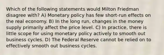 Which of the following statements would Milton Friedman disagree with? A) Monetary policy has few short-run effects on the real economy. B) In the long run, changes in the money supply primarily affect the price level. C) In practice, there is little scope for using monetary policy actively to smooth out business cycles. D) The Federal Reserve cannot be relied on to effectively smooth out business cycles.