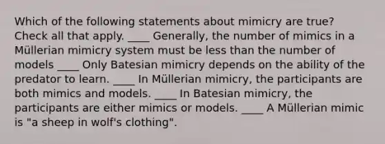 Which of the following statements about mimicry are true? Check all that apply. ____ Generally, the number of mimics in a Müllerian mimicry system must be less than the number of models ____ Only Batesian mimicry depends on the ability of the predator to learn. ____ In Müllerian mimicry, the participants are both mimics and models. ____ In Batesian mimicry, the participants are either mimics or models. ____ A Müllerian mimic is "a sheep in wolf's clothing".