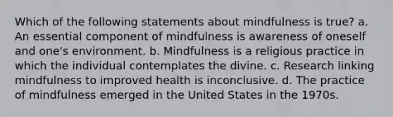 Which of the following statements about mindfulness is true? a. An essential component of mindfulness is awareness of oneself and one's environment. b. Mindfulness is a religious practice in which the individual contemplates the divine. c. Research linking mindfulness to improved health is inconclusive. d. The practice of mindfulness emerged in the United States in the 1970s.