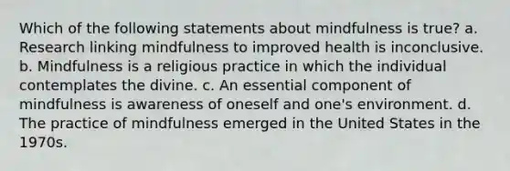 Which of the following statements about mindfulness is true? a. Research linking mindfulness to improved health is inconclusive. b. Mindfulness is a religious practice in which the individual contemplates the divine. c. An essential component of mindfulness is awareness of oneself and one's environment. d. The practice of mindfulness emerged in the United States in the 1970s.