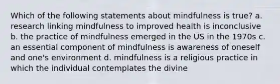 Which of the following statements about mindfulness is true? a. research linking mindfulness to improved health is inconclusive b. the practice of mindfulness emerged in the US in the 1970s c. an essential component of mindfulness is awareness of oneself and one's environment d. mindfulness is a religious practice in which the individual contemplates the divine