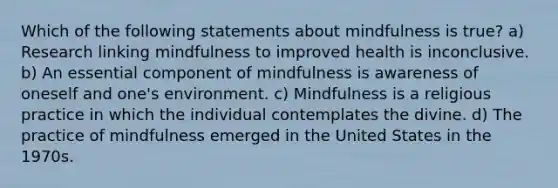 Which of the following statements about mindfulness is true? a) Research linking mindfulness to improved health is inconclusive. b) An essential component of mindfulness is awareness of oneself and one's environment. c) Mindfulness is a religious practice in which the individual contemplates the divine. d) The practice of mindfulness emerged in the United States in the 1970s.