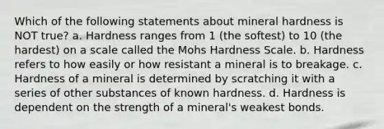 Which of the following statements about mineral hardness is NOT true? a. Hardness ranges from 1 (the softest) to 10 (the hardest) on a scale called the Mohs Hardness Scale. b. Hardness refers to how easily or how resistant a mineral is to breakage. c. Hardness of a mineral is determined by scratching it with a series of other substances of known hardness. d. Hardness is dependent on the strength of a mineral's weakest bonds.