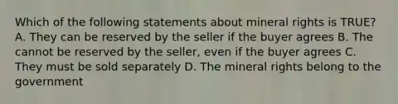 Which of the following statements about mineral rights is TRUE? A. They can be reserved by the seller if the buyer agrees B. The cannot be reserved by the seller, even if the buyer agrees C. They must be sold separately D. The mineral rights belong to the government