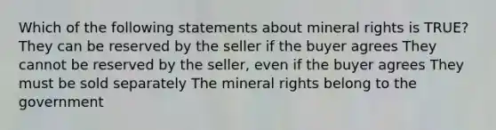 Which of the following statements about mineral rights is TRUE? They can be reserved by the seller if the buyer agrees They cannot be reserved by the seller, even if the buyer agrees They must be sold separately The mineral rights belong to the government