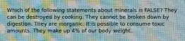 Which of the following statements about minerals is FALSE? They can be destroyed by cooking. They cannot be broken down by digestion. They are inorganic. It is possible to consume toxic amounts. They make up 4% of our body weight.