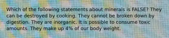 Which of the following statements about minerals is FALSE? They can be destroyed by cooking. They cannot be broken down by digestion. They are inorganic. It is possible to consume toxic amounts. They make up 4% of our body weight.