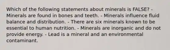 Which of the following statements about minerals is FALSE? - Minerals are found in bones and teeth. - Minerals influence fluid balance and distribution. - There are six minerals known to be essential to human nutrition. - Minerals are inorganic and do not provide energy. - Lead is a mineral and an environmental contaminant.