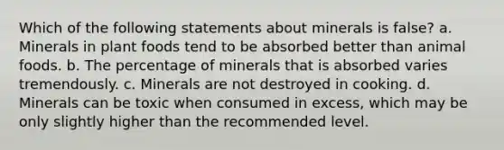 Which of the following statements about minerals is false? a. Minerals in plant foods tend to be absorbed better than animal foods. b. The percentage of minerals that is absorbed varies tremendously. c. Minerals are not destroyed in cooking. d. Minerals can be toxic when consumed in excess, which may be only slightly higher than the recommended level.