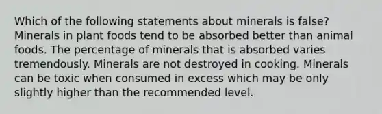 Which of the following statements about minerals is false? Minerals in plant foods tend to be absorbed better than animal foods. The percentage of minerals that is absorbed varies tremendously. Minerals are not destroyed in cooking. Minerals can be toxic when consumed in excess which may be only slightly higher than the recommended level.