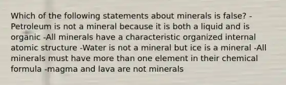 Which of the following statements about minerals is false? -Petroleum is not a mineral because it is both a liquid and is organic -All minerals have a characteristic organized internal atomic structure -Water is not a mineral but ice is a mineral -All minerals must have more than one element in their chemical formula -magma and lava are not minerals