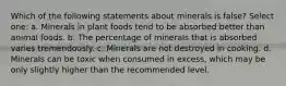 Which of the following statements about minerals is false? Select one: a. Minerals in plant foods tend to be absorbed better than animal foods. b. The percentage of minerals that is absorbed varies tremendously. c. Minerals are not destroyed in cooking. d. Minerals can be toxic when consumed in excess, which may be only slightly higher than the recommended level.