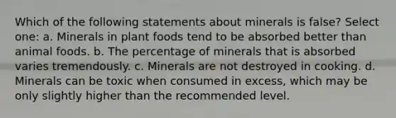 Which of the following statements about minerals is false? Select one: a. Minerals in plant foods tend to be absorbed better than animal foods. b. The percentage of minerals that is absorbed varies tremendously. c. Minerals are not destroyed in cooking. d. Minerals can be toxic when consumed in excess, which may be only slightly higher than the recommended level.