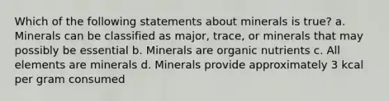 Which of the following statements about minerals is true? a. Minerals can be classified as major, trace, or minerals that may possibly be essential b. Minerals are organic nutrients c. All elements are minerals d. Minerals provide approximately 3 kcal per gram consumed