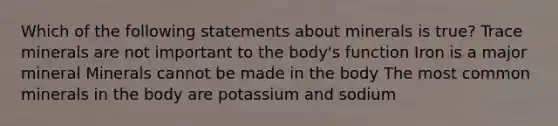 Which of the following statements about minerals is true? Trace minerals are not important to the body's function Iron is a major mineral Minerals cannot be made in the body The most common minerals in the body are potassium and sodium