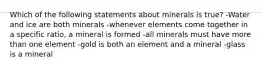 Which of the following statements about minerals is true? -Water and ice are both minerals -whenever elements come together in a specific ratio, a mineral is formed -all minerals must have more than one element -gold is both an element and a mineral -glass is a mineral