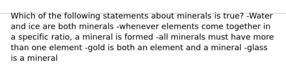 Which of the following statements about minerals is true? -Water and ice are both minerals -whenever elements come together in a specific ratio, a mineral is formed -all minerals must have more than one element -gold is both an element and a mineral -glass is a mineral