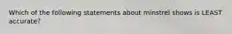 Which of the following statements about minstrel shows is LEAST accurate?