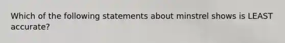 Which of the following statements about minstrel shows is LEAST accurate?