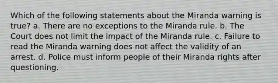 Which of the following statements about the Miranda warning is true? a. There are no exceptions to the Miranda rule. b. The Court does not limit the impact of the Miranda rule. c. Failure to read the Miranda warning does not affect the validity of an arrest. d. Police must inform people of their Miranda rights after questioning.