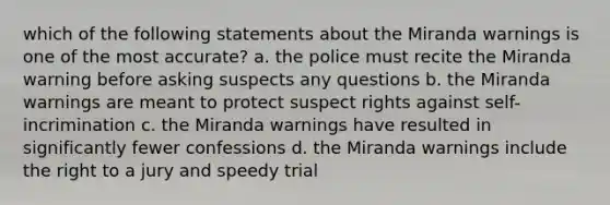 which of the following statements about the Miranda warnings is one of the most accurate? a. the police must recite the Miranda warning before asking suspects any questions b. the Miranda warnings are meant to protect suspect rights against self-incrimination c. the Miranda warnings have resulted in significantly fewer confessions d. the Miranda warnings include the right to a jury and speedy trial