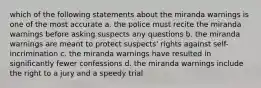 which of the following statements about the miranda warnings is one of the most accurate a. the police must recite the miranda warnings before asking suspects any questions b. the miranda warnings are meant to protect suspects' rights against self-incrimination c. the miranda warnings have resulted in significantly fewer confessions d. the miranda warnings include the right to a jury and a speedy trial