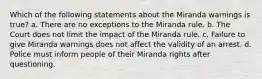 Which of the following statements about the Miranda warnings is true? a. There are no exceptions to the Miranda rule. b. The Court does not limit the impact of the Miranda rule. c. Failure to give Miranda warnings does not affect the validity of an arrest. d. Police must inform people of their Miranda rights after questioning.