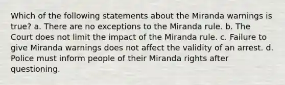 Which of the following statements about the Miranda warnings is true? a. There are no exceptions to the Miranda rule. b. The Court does not limit the impact of the Miranda rule. c. Failure to give Miranda warnings does not affect the validity of an arrest. d. Police must inform people of their Miranda rights after questioning.