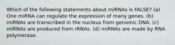 Which of the following statements about miRNAs is FALSE? (a) One miRNA can regulate the expression of many genes. (b) miRNAs are transcribed in the nucleus from genomic DNA. (c) miRNAs are produced from rRNAs. (d) miRNAs are made by RNA polymerase.