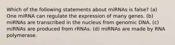 Which of the following statements about miRNAs is false? (a) One miRNA can regulate the expression of many genes. (b) miRNAs are transcribed in the nucleus from genomic DNA. (c) miRNAs are produced from rRNAs. (d) miRNAs are made by RNA polymerase.