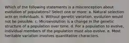 Which of the following statements is a misconception about evolution of populations? Select one or more: a. Natural selection acts on individuals. b. Without genetic variation, evolution would not be possible. c. Microevolution is a change in the genetic structure of a population over time. d. For a population to evolve, individual members of the population must also evolve. e. Most heritable variation involves quantitative characters.