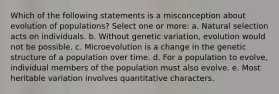 Which of the following statements is a misconception about evolution of populations? Select one or more: a. Natural selection acts on individuals. b. Without genetic variation, evolution would not be possible. c. Microevolution is a change in the genetic structure of a population over time. d. For a population to evolve, individual members of the population must also evolve. e. Most heritable variation involves quantitative characters.