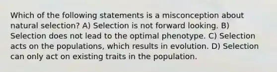 Which of the following statements is a misconception about natural selection? A) Selection is not forward looking. B) Selection does not lead to the optimal phenotype. C) Selection acts on the populations, which results in evolution. D) Selection can only act on existing traits in the population.