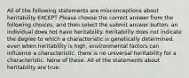 All of the following statements are misconceptions about heritability EXCEPT Please choose the correct answer from the following choices, and then select the submit answer button. an individual does not have heritability. heritability does not indicate the degree to which a characteristic is genetically determined. even when heritability is high, environmental factors can influence a characteristic. there is no universal heritability for a characteristic. None of these. All of the statements about heritability are true.