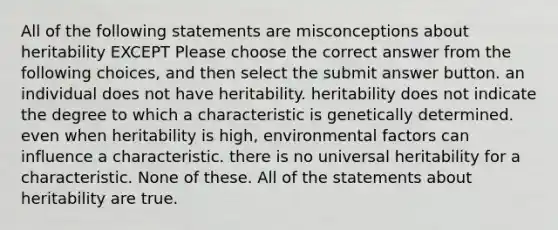 All of the following statements are misconceptions about heritability EXCEPT Please choose the correct answer from the following choices, and then select the submit answer button. an individual does not have heritability. heritability does not indicate the degree to which a characteristic is genetically determined. even when heritability is high, environmental factors can influence a characteristic. there is no universal heritability for a characteristic. None of these. All of the statements about heritability are true.