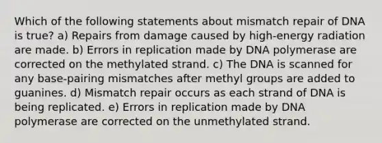 Which of the following statements about mismatch repair of DNA is true? a) Repairs from damage caused by high-energy radiation are made. b) Errors in replication made by DNA polymerase are corrected on the methylated strand. c) The DNA is scanned for any base-pairing mismatches after methyl groups are added to guanines. d) Mismatch repair occurs as each strand of DNA is being replicated. e) Errors in replication made by DNA polymerase are corrected on the unmethylated strand.