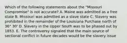 Which of the following statements about the "Missouri Compromise" is not accurate? A. Maine was admitted as a free state B. Missouri was admitted as a slave state C. Slavery was prohibited in the remainder of the Louisiana Purchase north of 36° 30' D. Slavery in the Upper South was to be phased out by 1853. E. The controversy signaled that the main source of sectional conflict in future decades would be the slavery issue