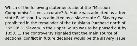 Which of the following statements about the "Missouri Compromise" is not accurate? A. Maine was admitted as a free state B. Missouri was admitted as a slave state C. Slavery was prohibited in the remainder of the Louisiana Purchase north of 36° 30' D. Slavery in the Upper South was to be phased out by 1853. E. The controversy signaled that the main source of sectional conflict in future decades would be the slavery issue