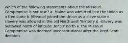 Which of the following statements about the Missouri Compromise is not true? a. Maine was admitted into the Union as a free state b. Missouri joined the Union as a slave state c. slavery was allowed in the old Northwest Territory d. slavery was outlawed north of latitude 36°30' north e. the Missouri Compromise was deemed unconstitutional after the Dred Scott decision