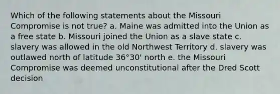 Which of the following statements about the Missouri Compromise is not true? a. Maine was admitted into the Union as a free state b. Missouri joined the Union as a slave state c. slavery was allowed in the old Northwest Territory d. slavery was outlawed north of latitude 36°30' north e. the Missouri Compromise was deemed unconstitutional after the Dred Scott decision