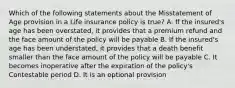 Which of the following statements about the Misstatement of Age provision in a Life insurance policy is true? A. If the insured's age has been overstated, it provides that a premium refund and the face amount of the policy will be payable B. If the insured's age has been understated, it provides that a death benefit smaller than the face amount of the policy will be payable C. It becomes inoperative after the expiration of the policy's Contestable period D. It is an optional provision