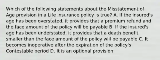 Which of the following statements about the Misstatement of Age provision in a Life insurance policy is true? A. If the insured's age has been overstated, it provides that a premium refund and the face amount of the policy will be payable B. If the insured's age has been understated, it provides that a death benefit smaller than the face amount of the policy will be payable C. It becomes inoperative after the expiration of the policy's Contestable period D. It is an optional provision