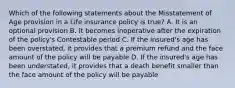 Which of the following statements about the Misstatement of Age provision in a Life insurance policy is true? A. It is an optional provision B. It becomes inoperative after the expiration of the policy's Contestable period C. If the insured's age has been overstated, it provides that a premium refund and the face amount of the policy will be payable D. If the insured's age has been understated, it provides that a death benefit smaller than the face amount of the policy will be payable