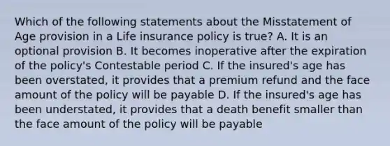 Which of the following statements about the Misstatement of Age provision in a Life insurance policy is true? A. It is an optional provision B. It becomes inoperative after the expiration of the policy's Contestable period C. If the insured's age has been overstated, it provides that a premium refund and the face amount of the policy will be payable D. If the insured's age has been understated, it provides that a death benefit smaller than the face amount of the policy will be payable