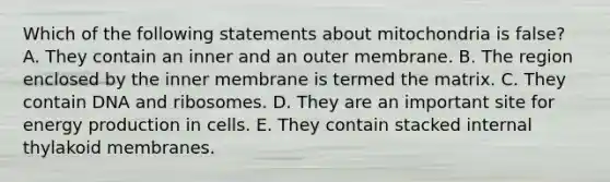 Which of the following statements about mitochondria is false? A. They contain an inner and an outer membrane. B. The region enclosed by the inner membrane is termed the matrix. C. They contain DNA and ribosomes. D. They are an important site for energy production in cells. E. They contain stacked internal thylakoid membranes.